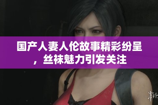 国产人妻人伦故事精彩纷呈，丝袜魅力引发关注