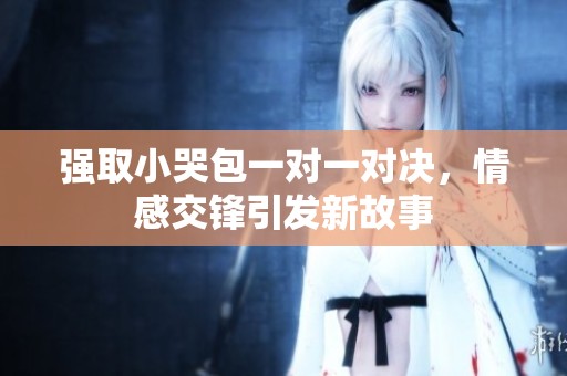 强取小哭包一对一对决，情感交锋引发新故事