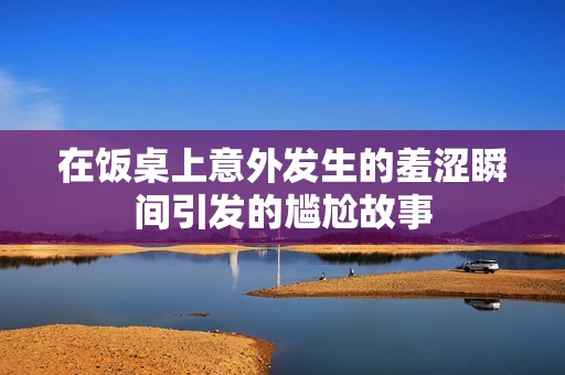 在饭桌上意外发生的羞涩瞬间引发的尴尬故事
