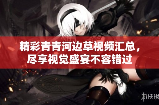 精彩青青河边草视频汇总，尽享视觉盛宴不容错过