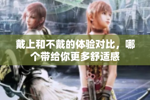 戴上和不戴的体验对比，哪个带给你更多舒适感