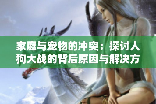 家庭与宠物的冲突：探讨人狗大战的背后原因与解决方案