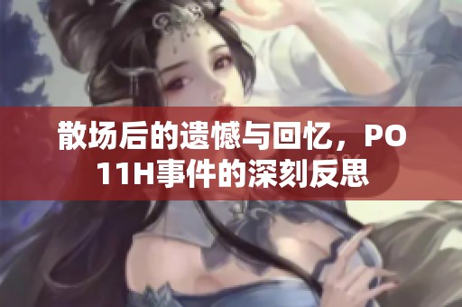 散场后的遗憾与回忆，PO11H事件的深刻反思
