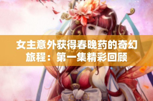 女主意外获得春晚药的奇幻旅程：第一集精彩回顾