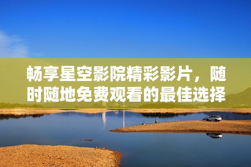 畅享星空影院精彩影片，随时随地免费观看的最佳选择