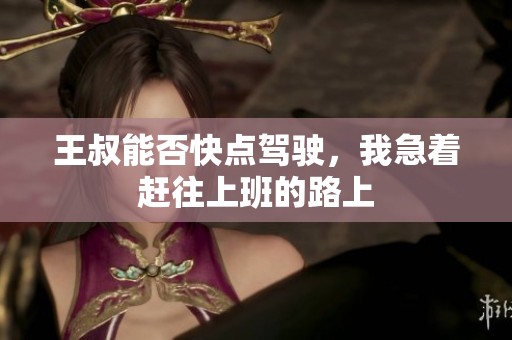 王叔能否快点驾驶，我急着赶往上班的路上