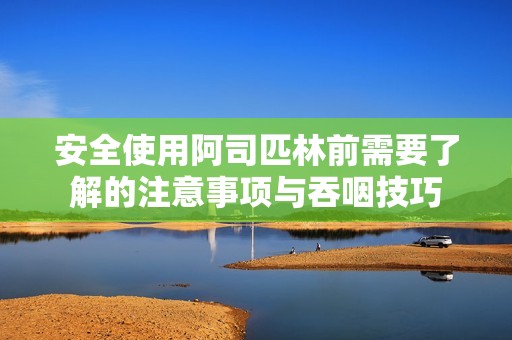 安全使用阿司匹林前需要了解的注意事项与吞咽技巧