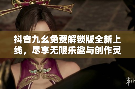 抖音九幺免费解锁版全新上线，尽享无限乐趣与创作灵感