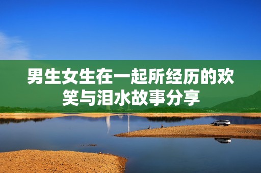 男生女生在一起所经历的欢笑与泪水故事分享