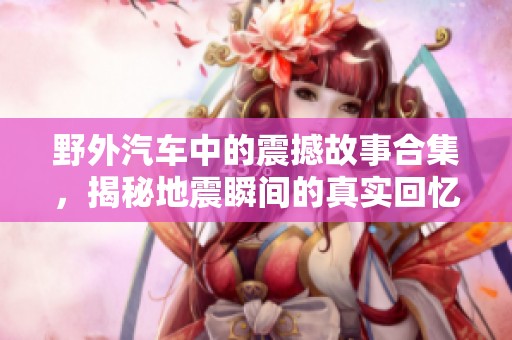 野外汽车中的震撼故事合集，揭秘地震瞬间的真实回忆