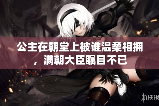 公主在朝堂上被谁温柔相拥，满朝大臣瞩目不已