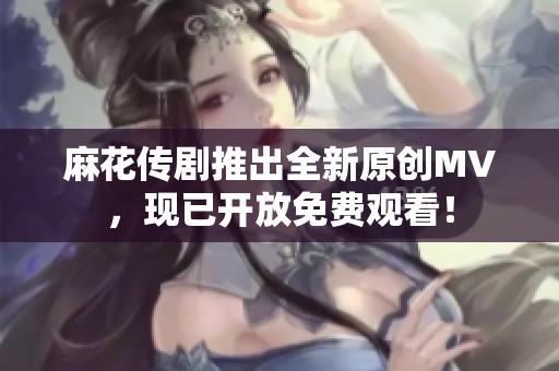 麻花传剧推出全新原创MV，现已开放免费观看！