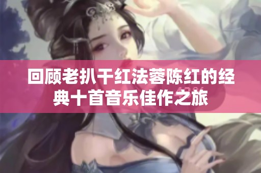 回顾老扒干红法蓉陈红的经典十首音乐佳作之旅