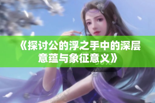 《探讨公的浮之手中的深层意蕴与象征意义》
