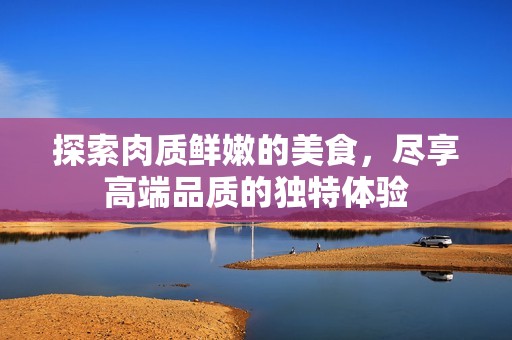 探索肉质鲜嫩的美食，尽享高端品质的独特体验