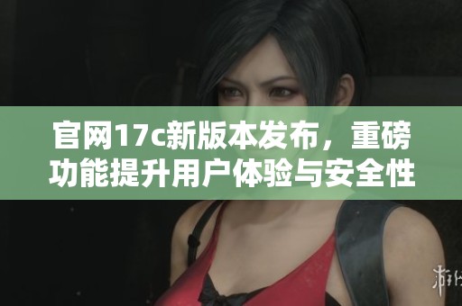 官网17c新版本发布，重磅功能提升用户体验与安全性