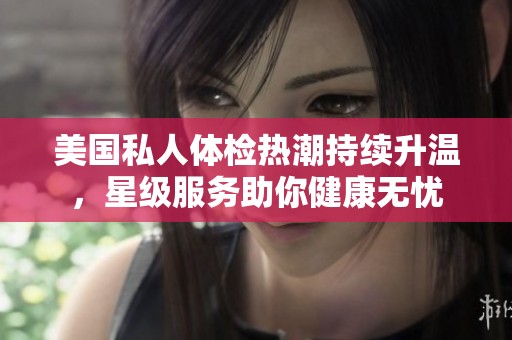 美国私人体检热潮持续升温，星级服务助你健康无忧