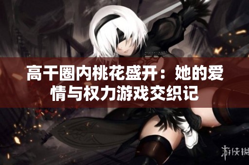 高干圈内桃花盛开：她的爱情与权力游戏交织记