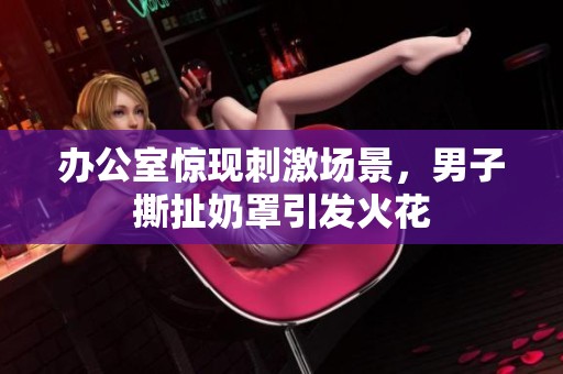 办公室惊现刺激场景，男子撕扯奶罩引发火花