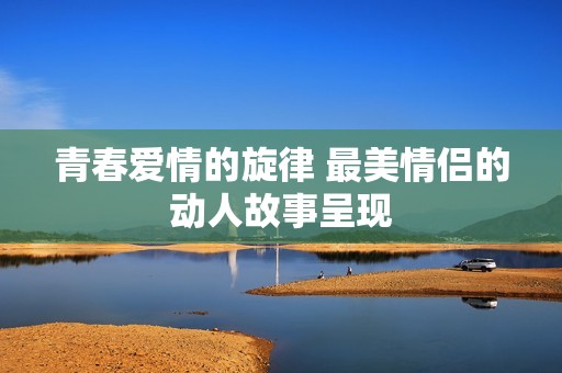 青春爱情的旋律 最美情侣的动人故事呈现