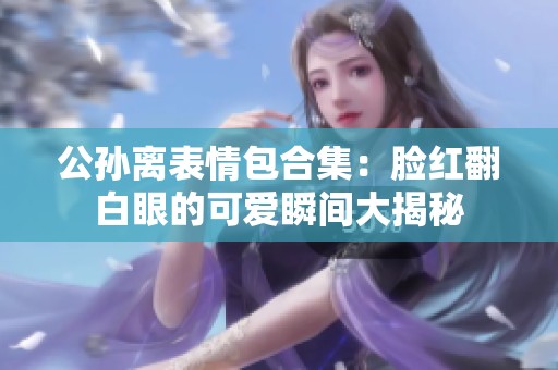 公孙离表情包合集：脸红翻白眼的可爱瞬间大揭秘