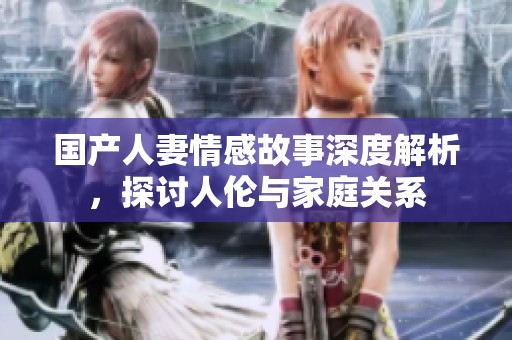 国产人妻情感故事深度解析，探讨人伦与家庭关系
