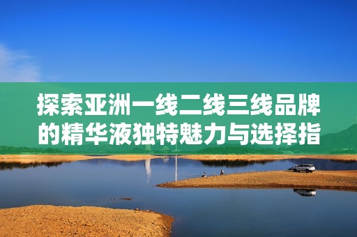 探索亚洲一线二线三线品牌的精华液独特魅力与选择指南
