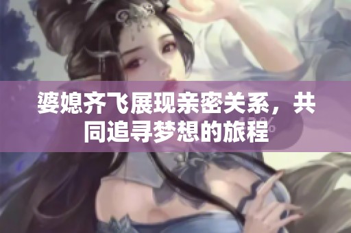 婆媳齐飞展现亲密关系，共同追寻梦想的旅程