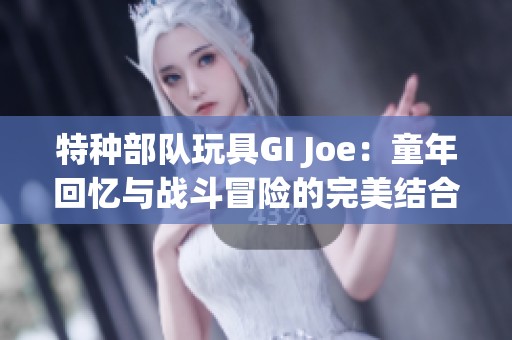 特种部队玩具GI Joe：童年回忆与战斗冒险的完美结合