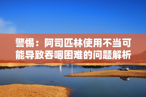 警惕：阿司匹林使用不当可能导致吞咽困难的问题解析