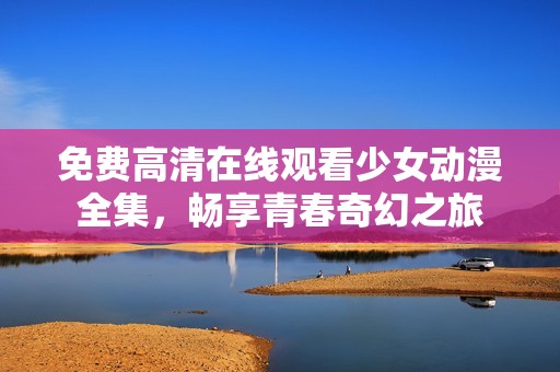 免费高清在线观看少女动漫全集，畅享青春奇幻之旅