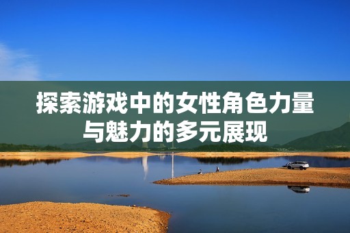 探索游戏中的女性角色力量与魅力的多元展现