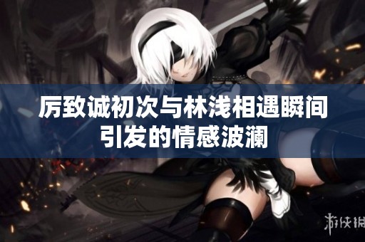 厉致诚初次与林浅相遇瞬间引发的情感波澜