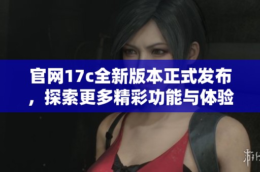 官网17c全新版本正式发布，探索更多精彩功能与体验