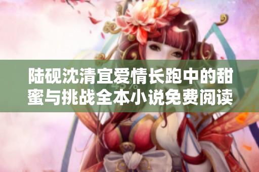 陆砚沈清宜爱情长跑中的甜蜜与挑战全本小说免费阅读推荐