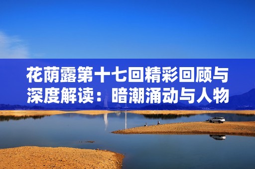 花荫露第十七回精彩回顾与深度解读：暗潮涌动与人物命运交织