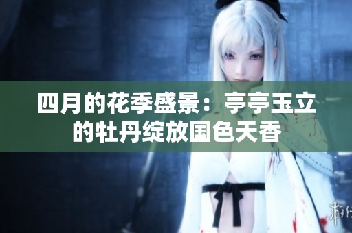四月的花季盛景：亭亭玉立的牡丹绽放国色天香