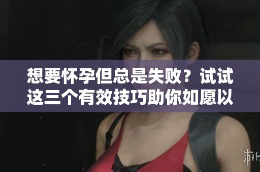 想要怀孕但总是失败？试试这三个有效技巧助你如愿以偿