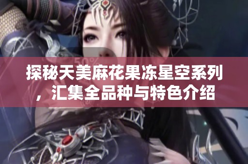 探秘天美麻花果冻星空系列，汇集全品种与特色介绍