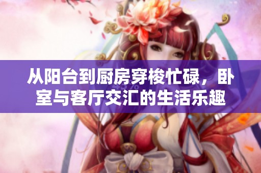 从阳台到厨房穿梭忙碌，卧室与客厅交汇的生活乐趣