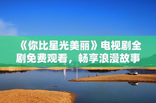 《你比星光美丽》电视剧全剧免费观看，畅享浪漫故事与精彩剧情