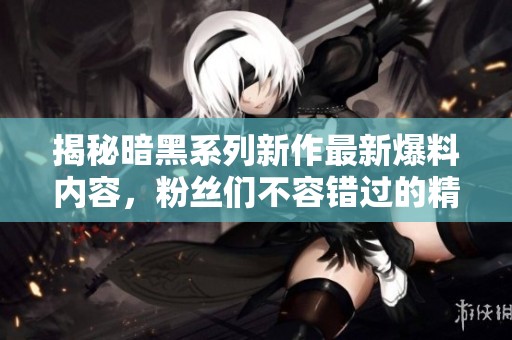 揭秘暗黑系列新作最新爆料内容，粉丝们不容错过的精彩信息