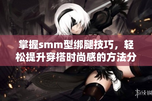 掌握smm型绑腿技巧，轻松提升穿搭时尚感的方法分享