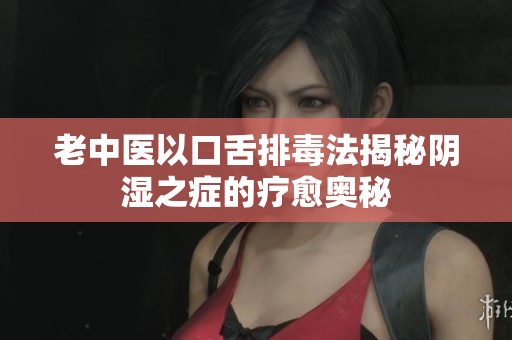 老中医以口舌排毒法揭秘阴湿之症的疗愈奥秘