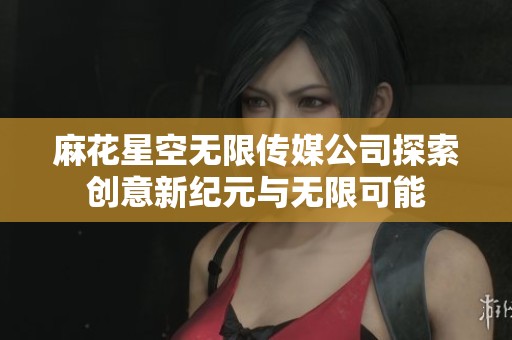 麻花星空无限传媒公司探索创意新纪元与无限可能