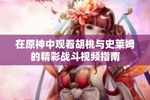在原神中观看胡桃与史莱姆的精彩战斗视频指南
