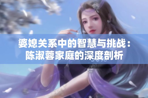 婆媳关系中的智慧与挑战：陈淑蓉家庭的深度剖析