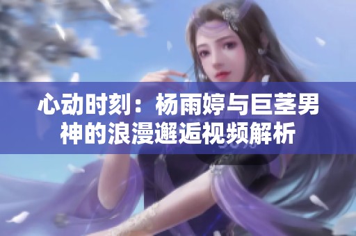 心动时刻：杨雨婷与巨茎男神的浪漫邂逅视频解析