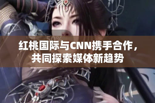 红桃国际与CNN携手合作，共同探索媒体新趋势