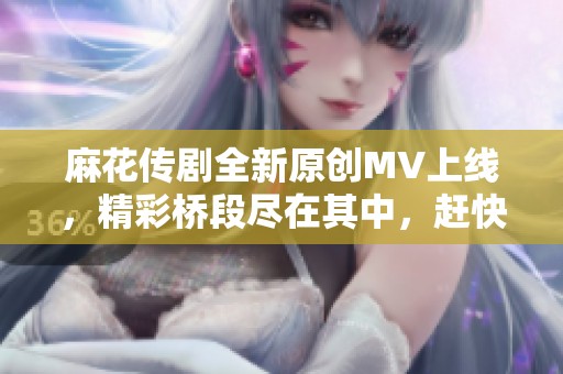 麻花传剧全新原创MV上线，精彩桥段尽在其中，赶快来观看吧！